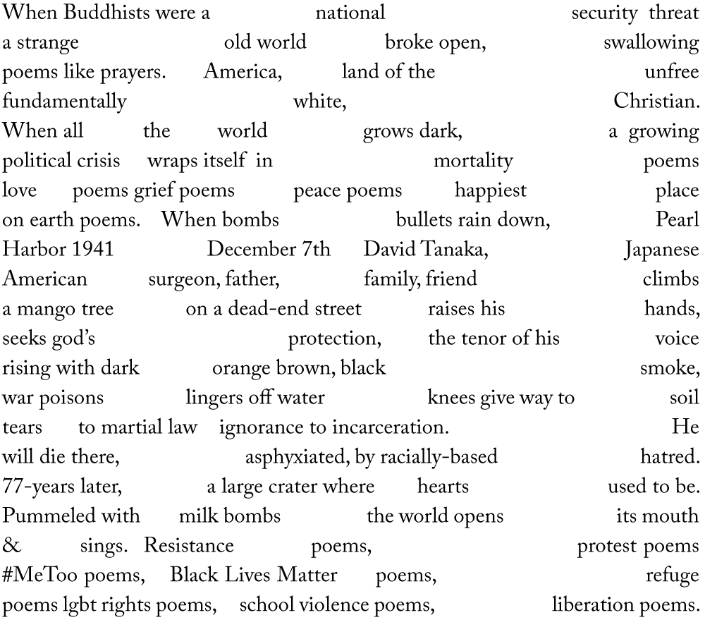 When Buddhists were a national security threat a strange old world broke open, swallowing poems like prayers. America, land of the unfree fundamentally white, Christian. When all the world grows dark, a growing political crisis wraps itself in mortality poems love poems grief poems peace poems happiest place on earth poems. When bombs bullets rain down, Pearl Harbor 1941 December 7th David Tanaka, Japanese American surgeon, father, family, friend climbs a mango tree on a dead-end street raises his hands, seeks god’s protection, the tenor of his voice rising with dark orange brown, black smoke, war poisons lingers off water knees give way to soil tears to martial law ignorance to incarceration. He will die there, asphyxiated, by racially-based hatred. 77-years later, a large crater where hearts used to be. Pummeled with milk bombs the world opens its mouth & sings. Resistance poems, protest poems #MeToo poems, Black Lives Matter poems, refuge poems lgbt rights poems, school violence poems, liberation poems.